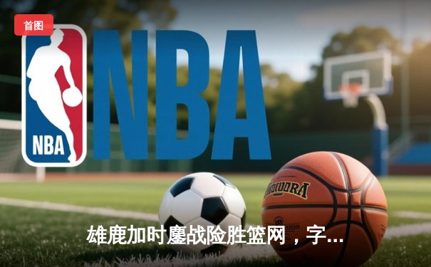 雄鹿加时鏖战险胜篮网，字母哥36+12+5主宰关键时刻